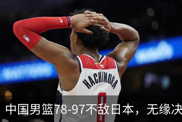中国男篮78-97不敌日本，无缘决赛，球员表现评价惨淡