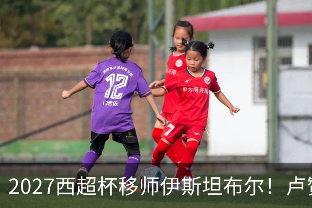 2027西超杯移师伊斯坦布尔！卢赞：西超杯潜在受众超过一亿人